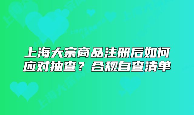 上海大宗商品注冊(cè)后如何應(yīng)對(duì)抽查？合規(guī)自查清單