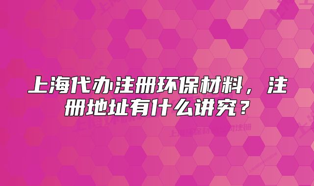 上海代辦注冊(cè)環(huán)保材料，注冊(cè)地址有什么講究？