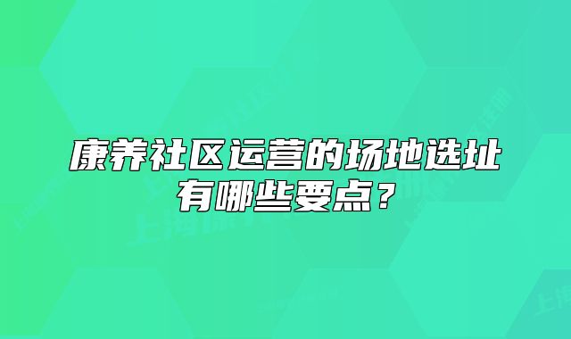 康養(yǎng)社區(qū)運(yùn)營(yíng)的場(chǎng)地選址有哪些要點(diǎn)？
