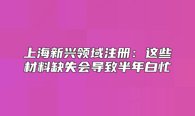 上海新興領(lǐng)域注冊：這些材料缺失會導(dǎo)致半年白忙