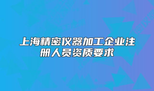 上海精密儀器加工企業(yè)注冊人員資質(zhì)要求