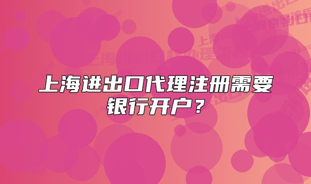 上海進(jìn)出口代理注冊(cè)需要銀行開(kāi)戶？