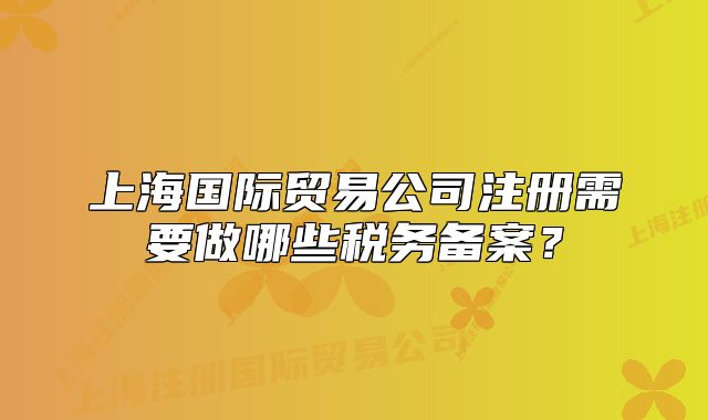 上海國際貿(mào)易公司注冊需要做哪些稅務(wù)備案？