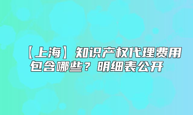 【上?！恐R產(chǎn)權(quán)代理費用包含哪些？明細表公開