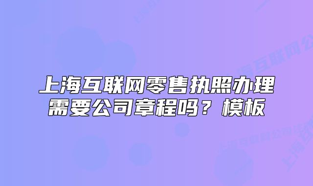 上?；ヂ?lián)網(wǎng)零售執(zhí)照辦理需要公司章程嗎？模板