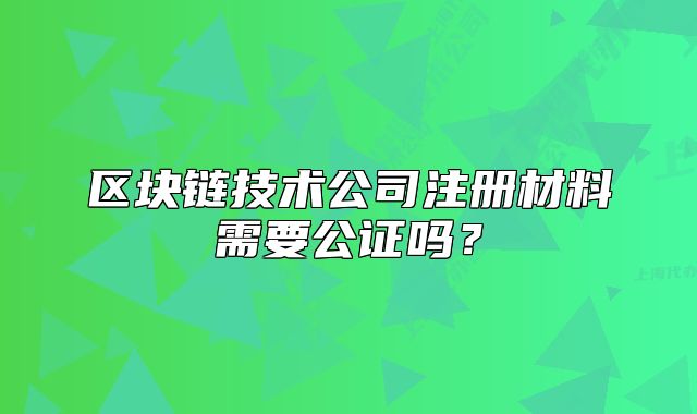 區(qū)塊鏈技術公司注冊材料需要公證嗎？