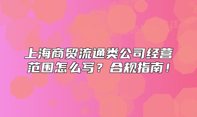 上海商貿(mào)流通類公司經(jīng)營范圍怎么寫？合規(guī)指南！