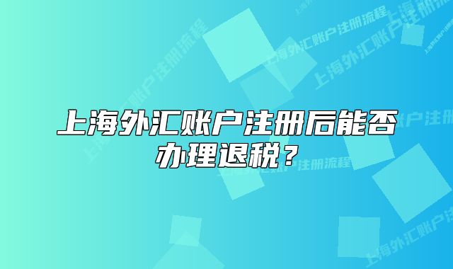 上海外匯賬戶注冊(cè)后能否辦理退稅？