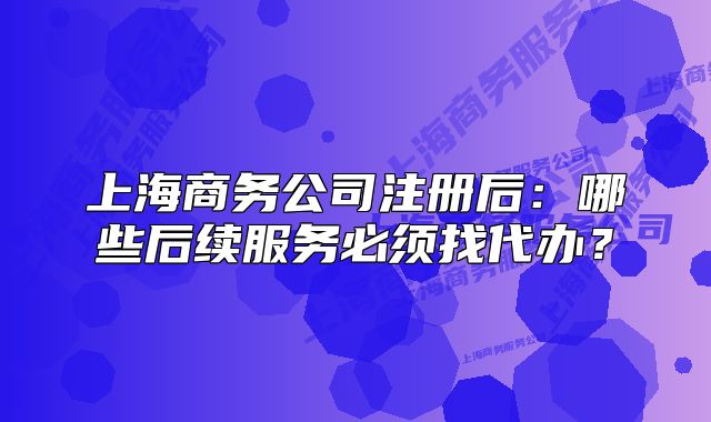 上海商務(wù)公司注冊后：哪些后續(xù)服務(wù)必須找代辦？