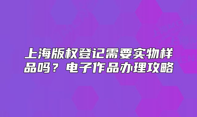 上海版權登記需要實物樣品嗎？電子作品辦理攻略