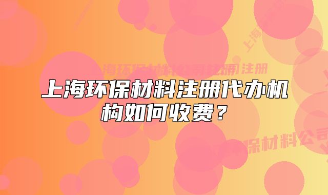 上海環(huán)保材料注冊(cè)代辦機(jī)構(gòu)如何收費(fèi)？