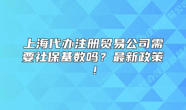 上海代辦注冊貿(mào)易公司需要社保基數(shù)嗎？最新政策！