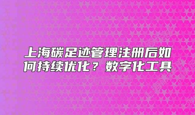 上海碳足跡管理注冊后如何持續(xù)優(yōu)化？數(shù)字化工具