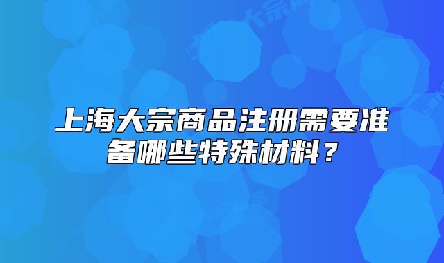 上海大宗商品注冊需要準(zhǔn)備哪些特殊材料？