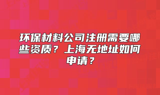 環(huán)保材料公司注冊需要哪些資質(zhì)？上海無地址如何申請？