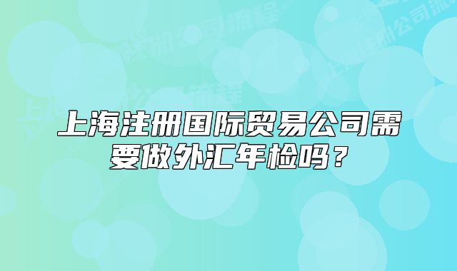上海注冊國際貿(mào)易公司需要做外匯年檢嗎？