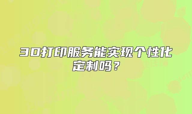3D打印服務(wù)能實(shí)現(xiàn)個(gè)性化定制嗎？