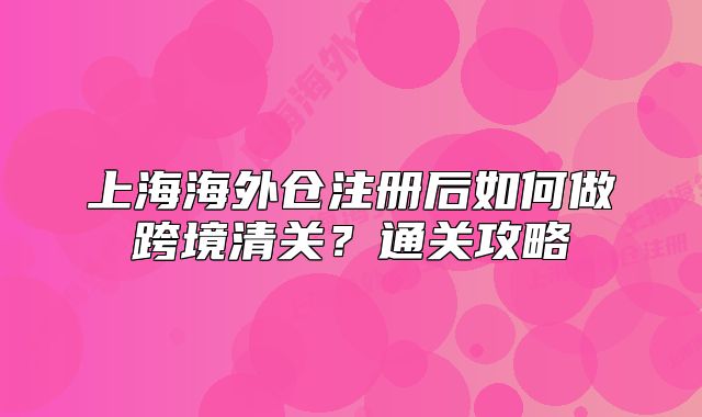 上海海外倉(cāng)注冊(cè)后如何做跨境清關(guān)？通關(guān)攻略