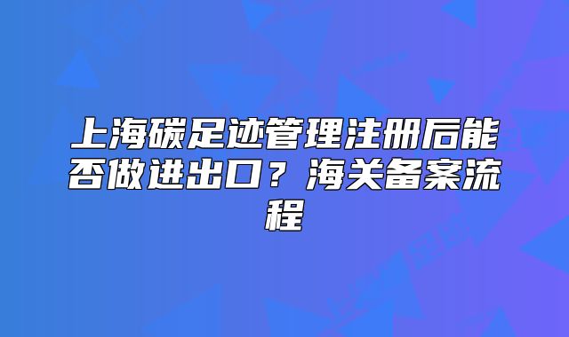 上海碳足跡管理注冊(cè)后能否做進(jìn)出口？海關(guān)備案流程