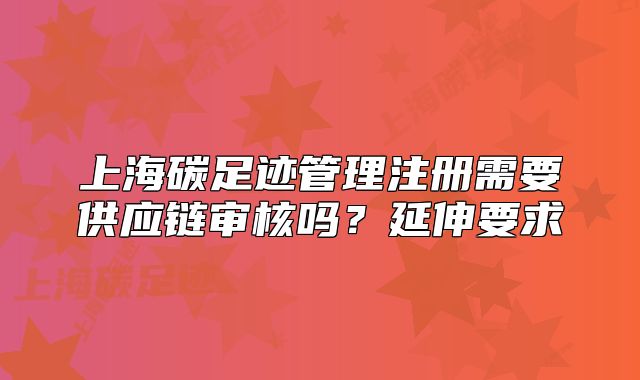 上海碳足跡管理注冊(cè)需要供應(yīng)鏈審核嗎？延伸要求