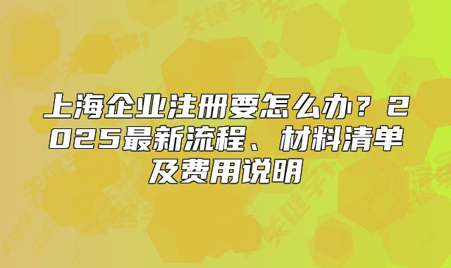 上海企業(yè)注冊要怎么辦？2025最新流程、材料清單及費(fèi)用說明