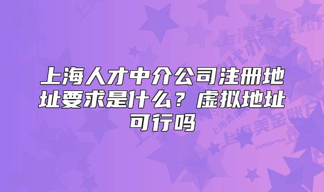 上海人才中介公司注冊地址要求是什么？虛擬地址可行嗎