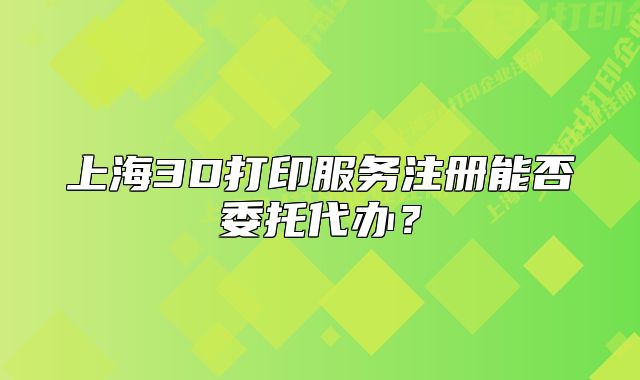 上海3D打印服務注冊能否委托代辦？