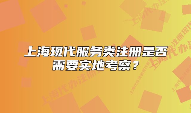 上?，F(xiàn)代服務(wù)類注冊是否需要實地考察？