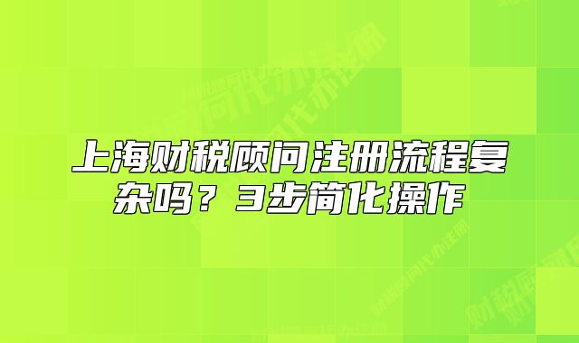 上海財(cái)稅顧問(wèn)注冊(cè)流程復(fù)雜嗎？3步簡(jiǎn)化操作