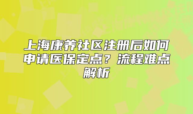 上?？叼B(yǎng)社區(qū)注冊后如何申請醫(yī)保定點(diǎn)？流程難點(diǎn)解析
