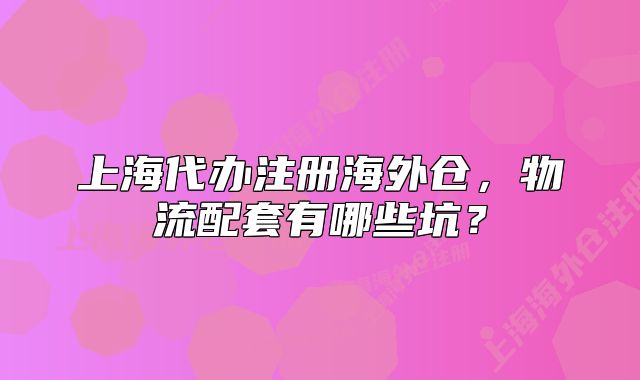 上海代辦注冊海外倉，物流配套有哪些坑？
