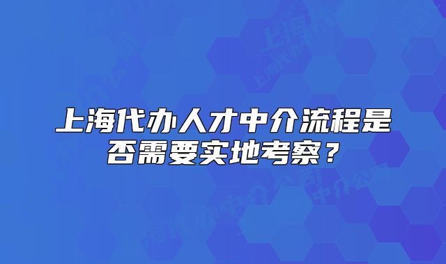 上海代辦人才中介流程是否需要實(shí)地考察？