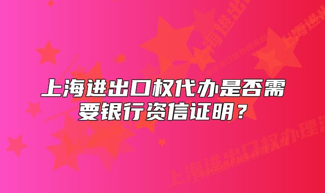 上海進(jìn)出口權(quán)代辦是否需要銀行資信證明？