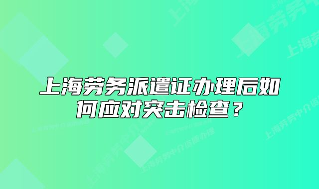 上海勞務(wù)派遣證辦理后如何應(yīng)對(duì)突擊檢查？