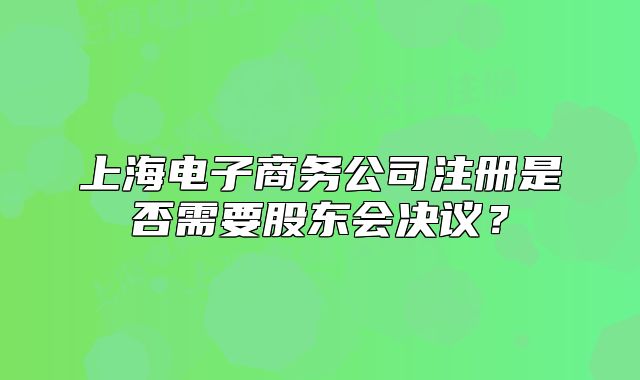 上海電子商務(wù)公司注冊是否需要股東會決議？