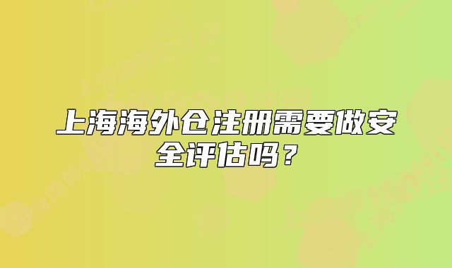 上海海外倉注冊(cè)需要做安全評(píng)估嗎？
