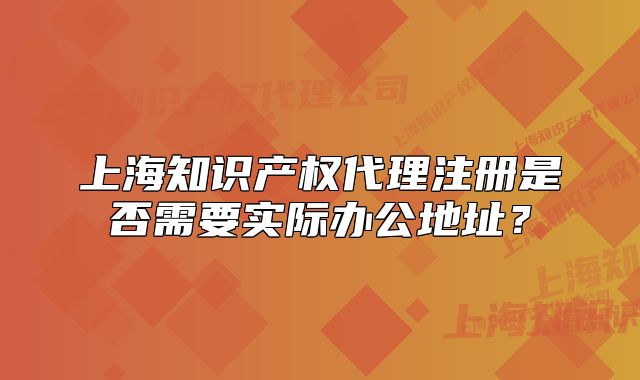 上海知識產(chǎn)權(quán)代理注冊是否需要實際辦公地址？