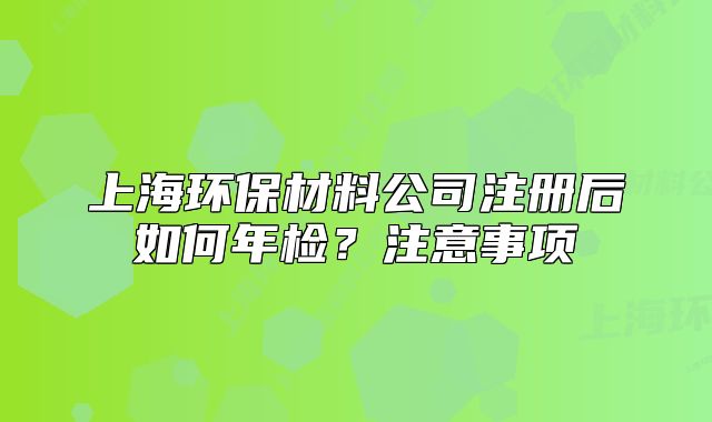 上海環(huán)保材料公司注冊后如何年檢？注意事項
