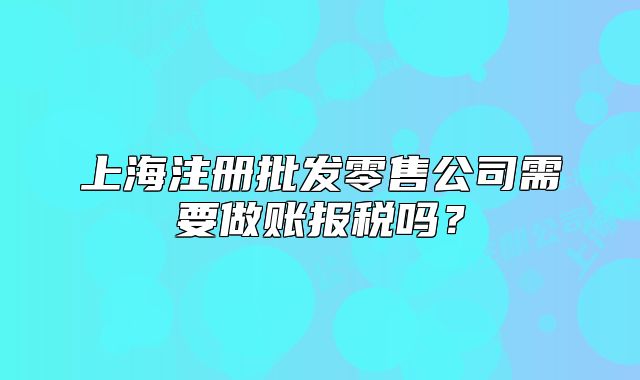 上海注冊(cè)批發(fā)零售公司需要做賬報(bào)稅嗎？