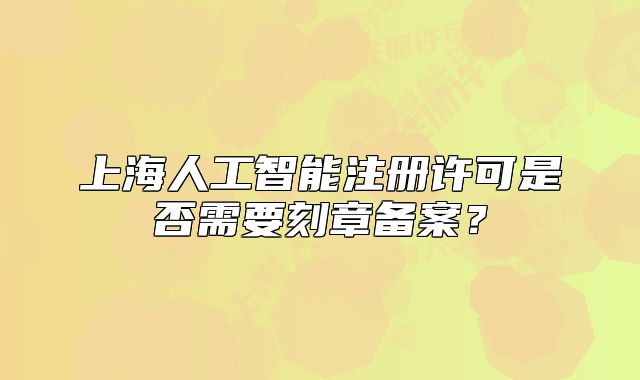 上海人工智能注冊許可是否需要刻章備案？