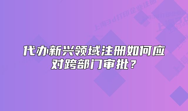 代辦新興領(lǐng)域注冊如何應(yīng)對跨部門審批？