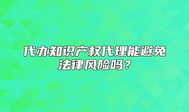 代辦知識(shí)產(chǎn)權(quán)代理能避免法律風(fēng)險(xiǎn)嗎？