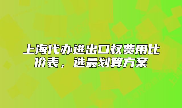上海代辦進(jìn)出口權(quán)費(fèi)用比價(jià)表，選最劃算方案