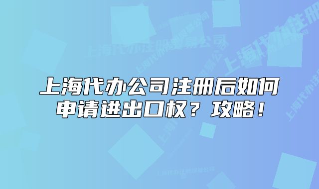 上海代辦公司注冊(cè)后如何申請(qǐng)進(jìn)出口權(quán)？攻略！