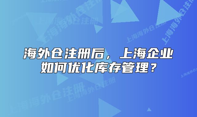 海外倉注冊后，上海企業(yè)如何優(yōu)化庫存管理？