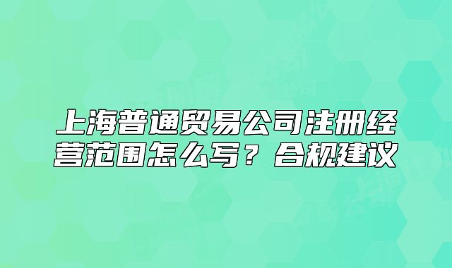 上海普通貿(mào)易公司注冊經(jīng)營范圍怎么寫？合規(guī)建議