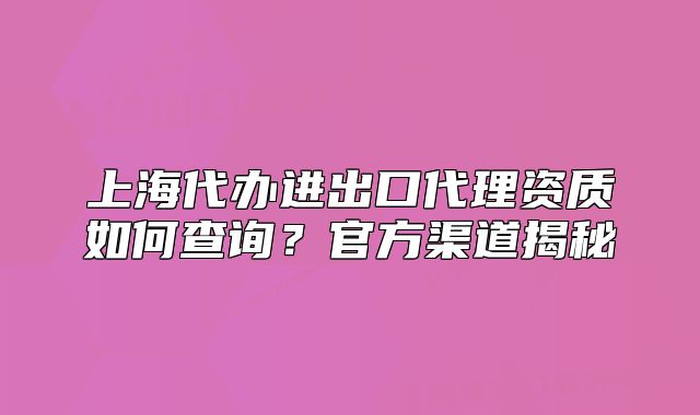 上海代辦進(jìn)出口代理資質(zhì)如何查詢？官方渠道揭秘