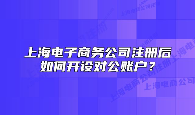 上海電子商務公司注冊后如何開設對公賬戶？