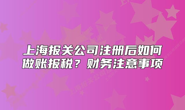 上海報(bào)關(guān)公司注冊(cè)后如何做賬報(bào)稅？財(cái)務(wù)注意事項(xiàng)