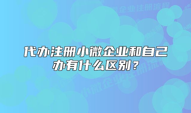 代辦注冊小微企業(yè)和自己辦有什么區(qū)別？